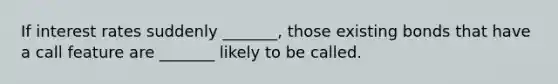 If interest rates suddenly _______, those existing bonds that have a call feature are _______ likely to be called.