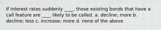 If interest rates suddenly ____, those existing bonds that have a call feature are ____ likely to be called. a. decline; more b. decline; less c. increase; more d. none of the above