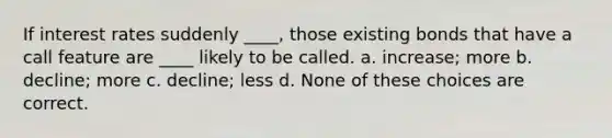 If interest rates suddenly ____, those existing bonds that have a call feature are ____ likely to be called. a. increase; more b. decline; more c. decline; less d. None of these choices are correct.