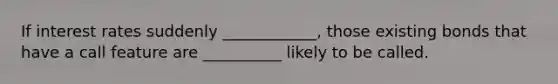 If interest rates suddenly ____________, those existing bonds that have a call feature are __________ likely to be called.