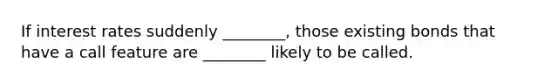 If interest rates suddenly ________, those existing bonds that have a call feature are ________ likely to be called.