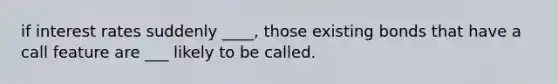if interest rates suddenly ____, those existing bonds that have a call feature are ___ likely to be called.