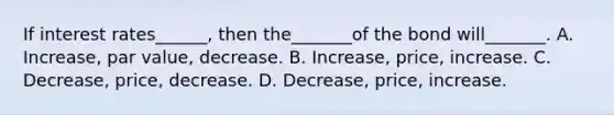 If interest rates______, then the_______of the bond will_______. A. Increase, par value, decrease. B. Increase, price, increase. C. Decrease, price, decrease. D. Decrease, price, increase.