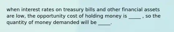 when interest rates on treasury bills and other financial assets are low, the opportunity cost of holding money is _____ , so the quantity of money demanded will be _____.