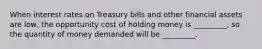 When interest rates on Treasury bills and other financial assets are low, the opportunity cost of holding money is _________, so the quantity of money demanded will be _________.