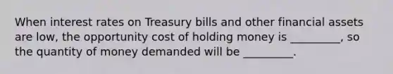 When interest rates on Treasury bills and other financial assets are low, the opportunity cost of holding money is _________, so the quantity of money demanded will be _________.