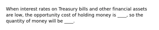 When interest rates on Treasury bills and other financial assets are low, the opportunity cost of holding money is ____, so the quantity of money will be ____.