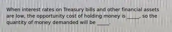 When interest rates on Treasury bills and other financial assets are low, the opportunity cost of holding money is _____, so the quantity of money demanded will be _____.