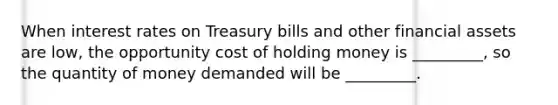 When interest rates on Treasury bills and other financial assets are​ low, the opportunity cost of holding money is​ _________, so the quantity of money demanded will be​ _________.