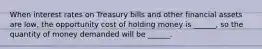 When interest rates on Treasury bills and other financial assets are low, the opportunity cost of holding money is ______, so the quantity of money demanded will be ______.