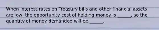 When interest rates on Treasury bills and other financial assets are low, the opportunity cost of holding money is ______, so the quantity of money demanded will be ______.