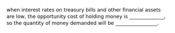 when interest rates on treasury bills and other financial assets are low, the opportunity cost of holding money is ______________, so the quantity of money demanded will be _________________.