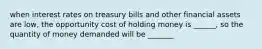 when interest rates on treasury bills and other financial assets are low, the opportunity cost of holding money is ______, so the quantity of money demanded will be _______