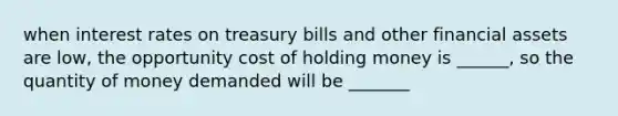 when interest rates on treasury bills and other financial assets are low, the opportunity cost of holding money is ______, so the quantity of money demanded will be _______