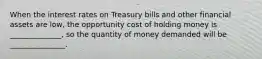 When the interest rates on Treasury bills and other financial assets are low, the opportunity cost of holding money is ______________, so the quantity of money demanded will be _______________.