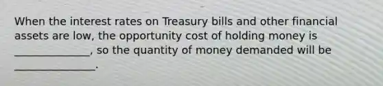 When the interest rates on Treasury bills and other financial assets are low, the opportunity cost of holding money is ______________, so the quantity of money demanded will be _______________.