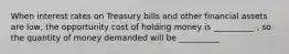 When interest rates on Treasury bills and other financial assets are low, the opportunity cost of holding money is __________ , so the quantity of money demanded will be __________