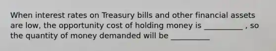 When interest rates on Treasury bills and other financial assets are low, the opportunity cost of holding money is __________ , so the quantity of money demanded will be __________