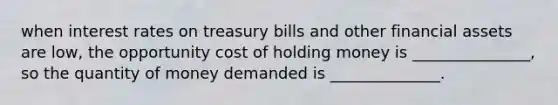 when interest rates on treasury bills and other financial assets are low, the opportunity cost of holding money is _______________, so the quantity of money demanded is ______________.