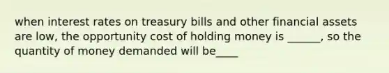 when interest rates on treasury bills and other financial assets are low, the opportunity cost of holding money is ______, so the quantity of money demanded will be____