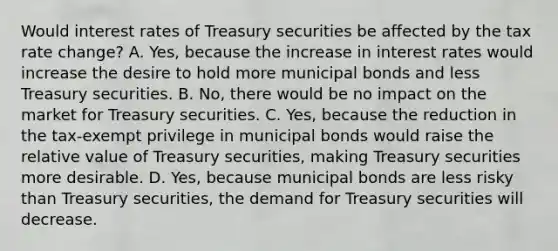 Would interest rates of Treasury securities be affected by the tax rate​ change? A. ​Yes, because the increase in interest rates would increase the desire to hold more municipal bonds and less Treasury securities. B. ​No, there would be no impact on the market for Treasury securities. C. ​Yes, because the reduction in the​ tax-exempt privilege in municipal bonds would raise the relative value of Treasury​ securities, making Treasury securities more desirable. D. ​Yes, because municipal bonds are less risky than Treasury​ securities, the demand for Treasury securities will decrease.