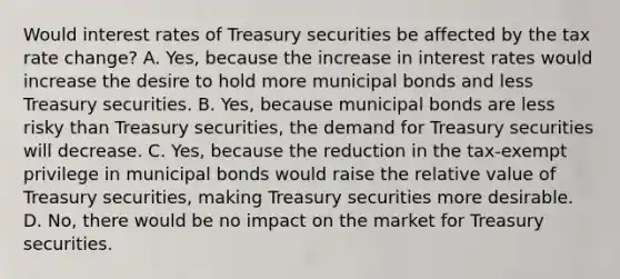 Would interest rates of Treasury securities be affected by the tax rate​ change? A. ​Yes, because the increase in interest rates would increase the desire to hold more municipal bonds and less Treasury securities. B. ​Yes, because municipal bonds are less risky than Treasury​ securities, the demand for Treasury securities will decrease. C. ​Yes, because the reduction in the​ tax-exempt privilege in municipal bonds would raise the relative value of Treasury​ securities, making Treasury securities more desirable. D. ​No, there would be no impact on the market for Treasury securities.