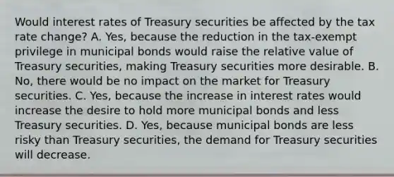 Would interest rates of Treasury securities be affected by the tax rate​ change? A. ​Yes, because the reduction in the​ tax-exempt privilege in municipal bonds would raise the relative value of Treasury​ securities, making Treasury securities more desirable. B. ​No, there would be no impact on the market for Treasury securities. C. ​Yes, because the increase in interest rates would increase the desire to hold more municipal bonds and less Treasury securities. D. ​Yes, because municipal bonds are less risky than Treasury​ securities, the demand for Treasury securities will decrease.