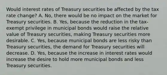 Would interest rates of Treasury securities be affected by the tax rate change? A. No, there would be no impact on the market for Treasury securities. B. Yes, because the reduction in the tax-exempt privilege in municipal bonds would raise the relative value of Treasury securities, making Treasury securities more desirable. C. Yes, because municipal bonds are less risky than Treasury securities, the demand for Treasury securities will decrease. D. Yes, because the increase in interest rates would increase the desire to hold more municipal bonds and less Treasury securities.