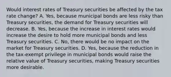 Would interest rates of Treasury securities be affected by the tax rate​ change? A. Yes, because municipal bonds are less risky than Treasury​ securities, the demand for Treasury securities will decrease. B. Yes, because the increase in interest rates would increase the desire to hold more municipal bonds and less Treasury securities. C. No, there would be no impact on the market for Treasury securities. D. Yes, because the reduction in the​ tax-exempt privilege in municipal bonds would raise the relative value of Treasury​ securities, making Treasury securities more desirable.