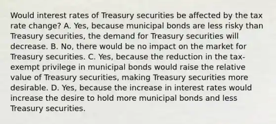 Would interest rates of Treasury securities be affected by the tax rate​ change? A. ​Yes, because municipal bonds are less risky than Treasury​ securities, the demand for Treasury securities will decrease. B. ​No, there would be no impact on the market for Treasury securities. C. ​Yes, because the reduction in the​ tax-exempt privilege in municipal bonds would raise the relative value of Treasury​ securities, making Treasury securities more desirable. D. ​Yes, because the increase in interest rates would increase the desire to hold more municipal bonds and less Treasury securities.