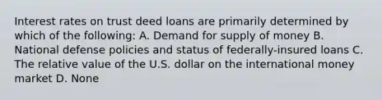 Interest rates on trust deed loans are primarily determined by which of the following: A. Demand for supply of money B. National defense policies and status of federally-insured loans C. The relative value of the U.S. dollar on the international money market D. None