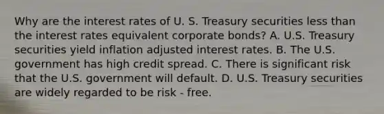 Why are the interest rates of U. S. Treasury securities <a href='https://www.questionai.com/knowledge/k7BtlYpAMX-less-than' class='anchor-knowledge'>less than</a> the interest rates equivalent corporate bonds? A. U.S. Treasury securities yield inflation adjusted interest rates. B. The U.S. government has high credit spread. C. There is significant risk that the U.S. government will default. D. U.S. Treasury securities are widely regarded to be risk - free.