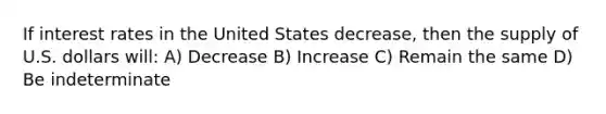 If interest rates in the United States decrease, then the supply of U.S. dollars will: A) Decrease B) Increase C) Remain the same D) Be indeterminate