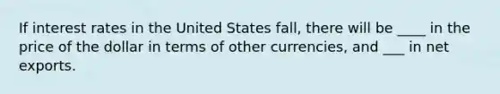 If interest rates in the United States fall, there will be ____ in the price of the dollar in terms of other currencies, and ___ in net exports.