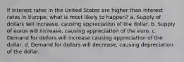 If interest rates in the United States are higher than interest rates in Europe, what is most likely to happen? a. Supply of dollars will increase, causing appreciation of the dollar. b. Supply of euros will increase, causing appreciation of the euro. c. Demand for dollars will increase causing appreciation of the dollar. d. Demand for dollars will decrease, causing depreciation of the dollar.