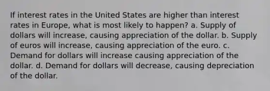 If interest rates in the United States are higher than interest rates in Europe, what is most likely to happen? a. Supply of dollars will increase, causing appreciation of the dollar. b. Supply of euros will increase, causing appreciation of the euro. c. Demand for dollars will increase causing appreciation of the dollar. d. Demand for dollars will decrease, causing depreciation of the dollar.