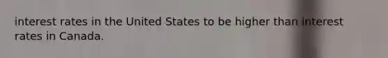 interest rates in the United States to be higher than interest rates in Canada.