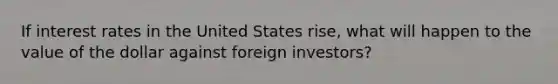 If interest rates in the United States rise, what will happen to the value of the dollar against foreign investors?