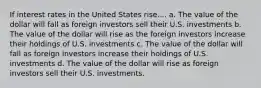 If interest rates in the United States rise.... a. The value of the dollar will fall as foreign investors sell their U.S. investments b. The value of the dollar will rise as the foreign investors increase their holdings of U.S. investments c. The value of the dollar will fall as foreign investors increase their holdings of U.S. investments d. The value of the dollar will rise as foreign investors sell their U.S. investments.