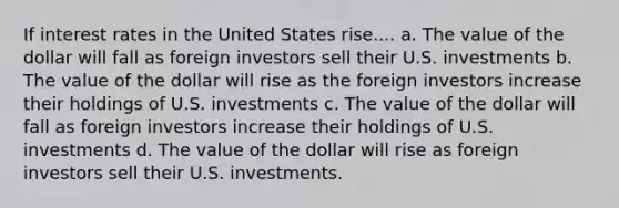 If interest rates in the United States rise.... a. The value of the dollar will fall as foreign investors sell their U.S. investments b. The value of the dollar will rise as the foreign investors increase their holdings of U.S. investments c. The value of the dollar will fall as foreign investors increase their holdings of U.S. investments d. The value of the dollar will rise as foreign investors sell their U.S. investments.