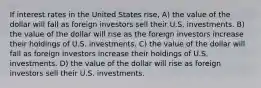 If interest rates in the United States rise, A) the value of the dollar will fall as foreign investors sell their U.S. investments. B) the value of the dollar will rise as the foreign investors increase their holdings of U.S. investments. C) the value of the dollar will fall as foreign investors increase their holdings of U.S. investments. D) the value of the dollar will rise as foreign investors sell their U.S. investments.