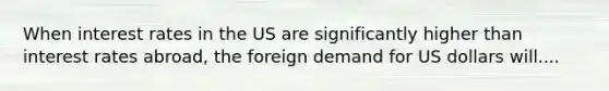 When interest rates in the US are significantly higher than interest rates abroad, the foreign demand for US dollars will....