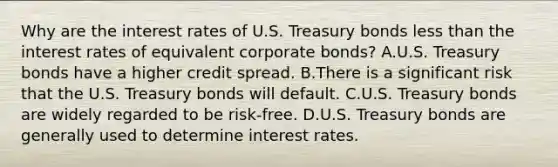 Why are the interest rates of U.S. Treasury bonds less than the interest rates of equivalent corporate bonds? A.U.S. Treasury bonds have a higher credit spread. B.There is a significant risk that the U.S. Treasury bonds will default. C.U.S. Treasury bonds are widely regarded to be risk-free. D.U.S. Treasury bonds are generally used to determine interest rates.