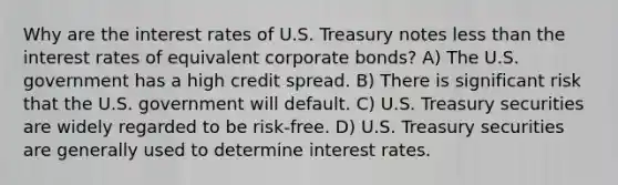 Why are the interest rates of U.S. Treasury notes less than the interest rates of equivalent corporate bonds? A) The U.S. government has a high credit spread. B) There is significant risk that the U.S. government will default. C) U.S. Treasury securities are widely regarded to be risk-free. D) U.S. Treasury securities are generally used to determine interest rates.