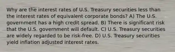 Why are the interest rates of U.S. Treasury securities <a href='https://www.questionai.com/knowledge/k7BtlYpAMX-less-than' class='anchor-knowledge'>less than</a> the interest rates of equivalent corporate bonds? A) The U.S. government has a high credit spread. B) There is significant risk that the U.S. government will default. C) U.S. Treasury securities are widely regarded to be risk-free. D) U.S. Treasury securities yield inflation adjusted interest rates.