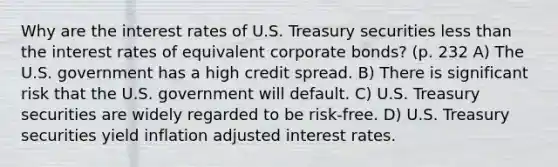 Why are the interest rates of U.S. Treasury securities less than the interest rates of equivalent corporate bonds? (p. 232 A) The U.S. government has a high credit spread. B) There is significant risk that the U.S. government will default. C) U.S. Treasury securities are widely regarded to be risk-free. D) U.S. Treasury securities yield inflation adjusted interest rates.