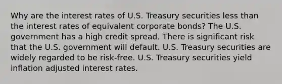 Why are the interest rates of U.S. Treasury securities less than the interest rates of equivalent corporate bonds? The U.S. government has a high credit spread. There is significant risk that the U.S. government will default. U.S. Treasury securities are widely regarded to be risk-free. U.S. Treasury securities yield inflation adjusted interest rates.