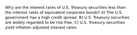 Why are the interest rates of U.S. Treasury securities less than the interest rates of equivalent corporate bonds? A) The U.S. government has a high credit spread. B) U.S. Treasury securities are widely regarded to be risk-free. C) U.S. Treasury securities yield inflation adjusted interest rates.