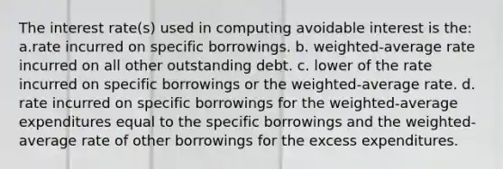 The interest rate(s) used in computing avoidable interest is the: a.rate incurred on specific borrowings. b. weighted-average rate incurred on all other outstanding debt. c. lower of the rate incurred on specific borrowings or the weighted-average rate. d. rate incurred on specific borrowings for the weighted-average expenditures equal to the specific borrowings and the weighted-average rate of other borrowings for the excess expenditures.