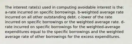 The interest rate(s) used in computing avoidable interest is the: a-rate incurred on specific borrowings. b-weighted average rate incurred on all other outstanding debt. c-lower of the rate incurred on specific borrowings or the weighted average rate. d-rate incurred on specific borrowings for the weighted-average expenditures equal to the specific borrowings and the weighted average rate of other borrowings for the excess expenditures.